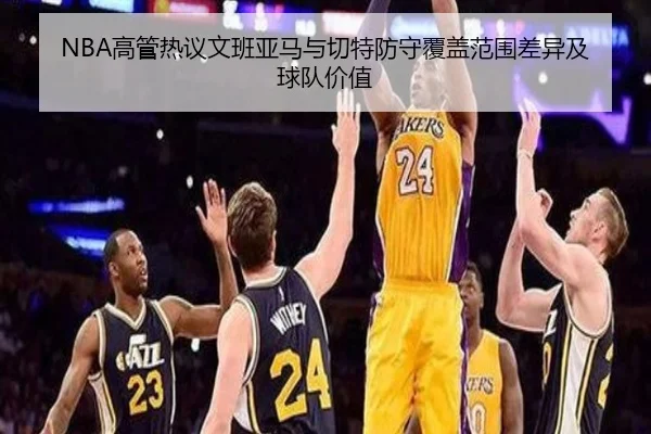 NBA高管热议文班亚马与切特防守覆盖范围差异及球队价值