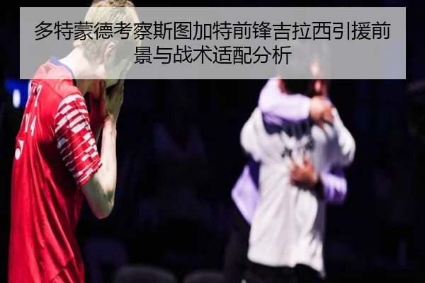 多特蒙德考察斯图加特前锋吉拉西引援前景与战术适配分析
