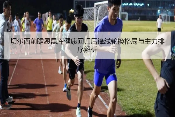 切尔西前瞻恩昆库健康回归后锋线轮换格局与主力排序解析