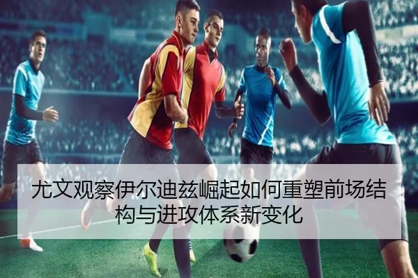 尤文观察伊尔迪兹崛起如何重塑前场结构与进攻体系新变化